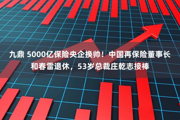 九鼎 5000亿保险央企换帅！中国再保险董事长和春雷退休，53岁总裁庄乾志接棒