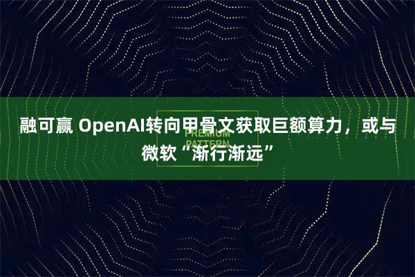 融可赢 OpenAI转向甲骨文获取巨额算力，或与微软“渐行渐远”