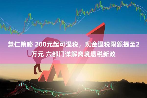 慧仁策略 200元起可退税，现金退税限额提至2万元 六部门详解离境退税新政