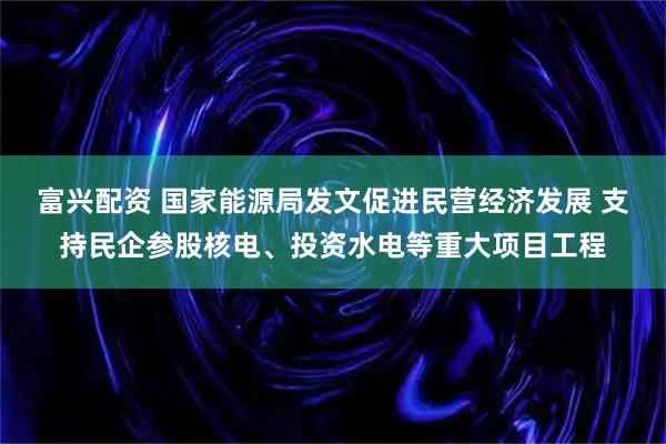 富兴配资 国家能源局发文促进民营经济发展 支持民企参股核电、投资水电等重大项目工程
