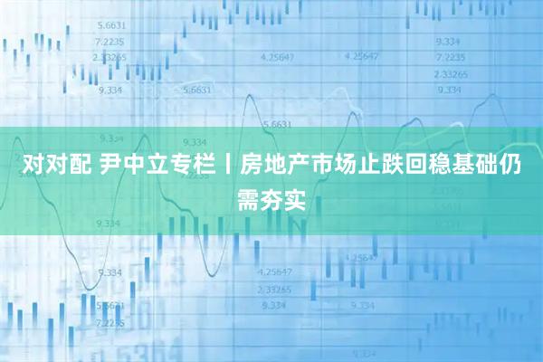 对对配 尹中立专栏丨房地产市场止跌回稳基础仍需夯实