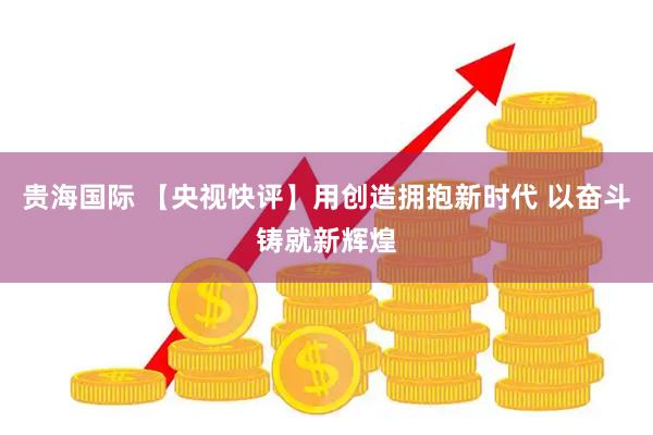 贵海国际 【央视快评】用创造拥抱新时代 以奋斗铸就新辉煌
