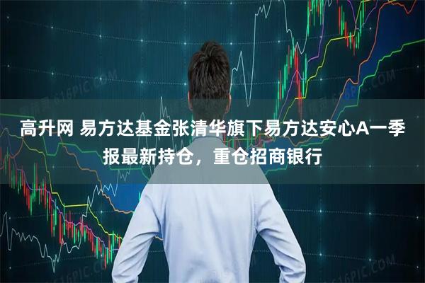 高升网 易方达基金张清华旗下易方达安心A一季报最新持仓，重仓招商银行