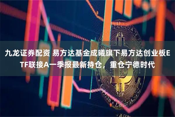 九龙证券配资 易方达基金成曦旗下易方达创业板ETF联接A一季报最新持仓，重仓宁德时代
