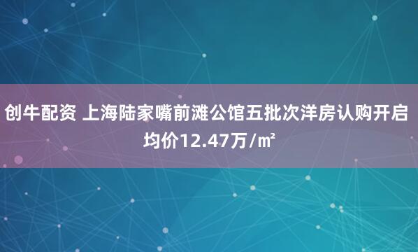 创牛配资 上海陆家嘴前滩公馆五批次洋房认购开启 均价12.47万/㎡