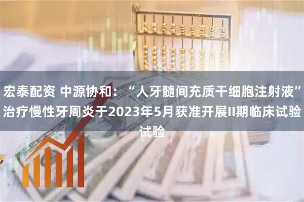 宏泰配资 中源协和：“人牙髓间充质干细胞注射液”治疗慢性牙周炎于2023年5月获准开展II期临床试验