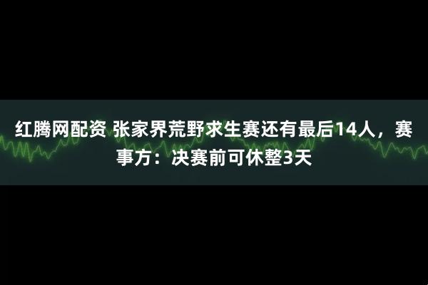 红腾网配资 张家界荒野求生赛还有最后14人,赛事方:决赛前可休整3天