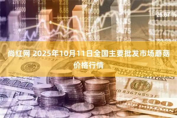 尚红网 2025年10月11日全国主要批发市场蘑菇价格行情