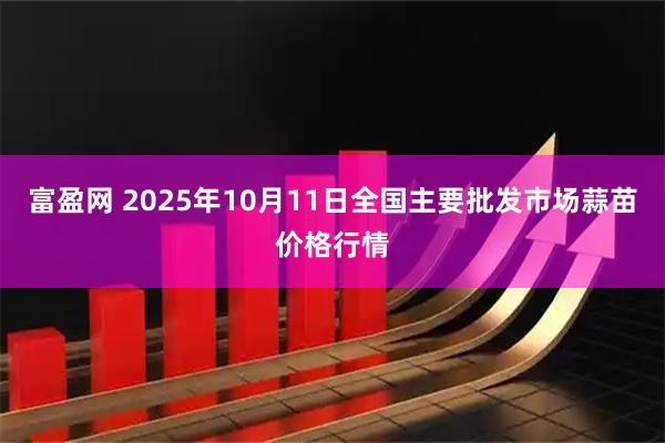 富盈网 2025年10月11日全国主要批发市场蒜苗价格行情