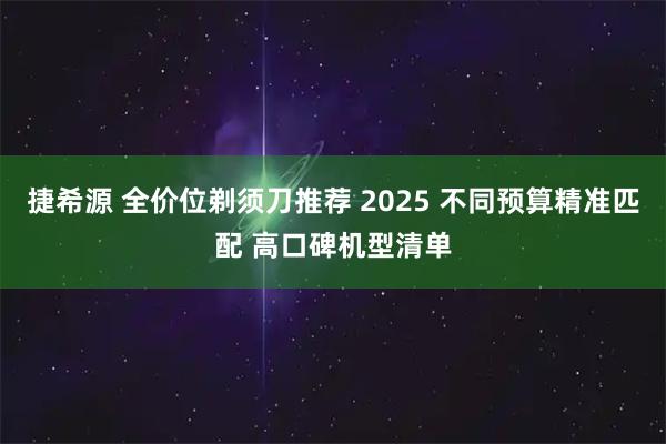 捷希源 全价位剃须刀推荐 2025 不同预算精准匹配 高口碑机型清单