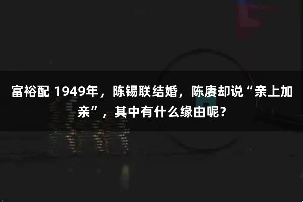 富裕配 1949年，陈锡联结婚，陈赓却说“亲上加亲”，其中有什么缘由呢？