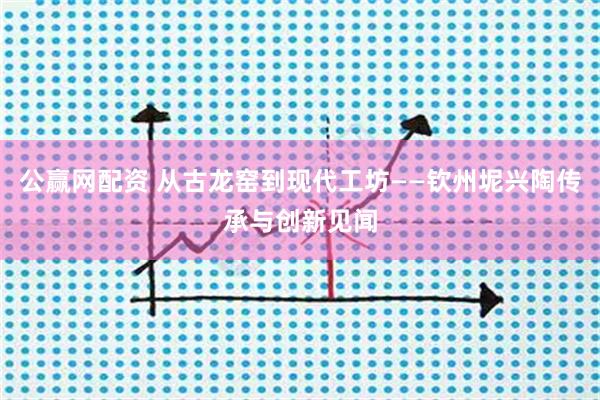 公赢网配资 从古龙窑到现代工坊——钦州坭兴陶传承与创新见闻
