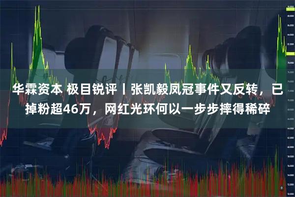华霖资本 极目锐评丨张凯毅凤冠事件又反转，已掉粉超46万，网红光环何以一步步摔得稀碎