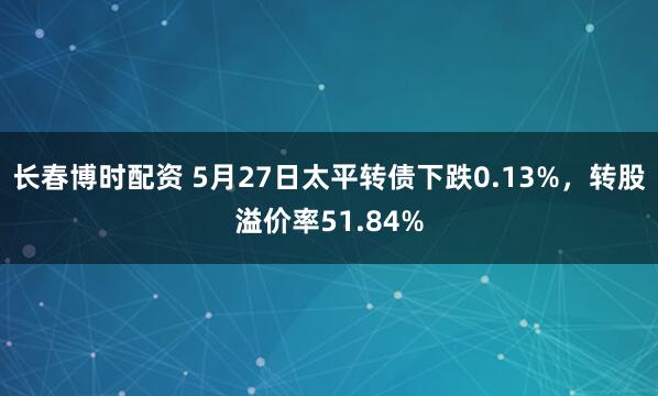 长春博时配资 5月27日太平转债下跌0.13%，转股溢价率51.84%