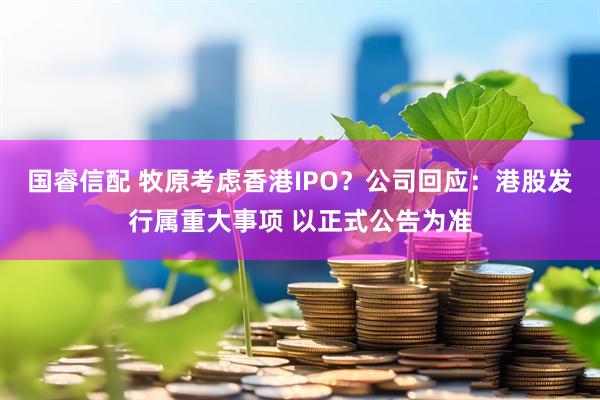 国睿信配 牧原考虑香港IPO？公司回应：港股发行属重大事项 以正式公告为准
