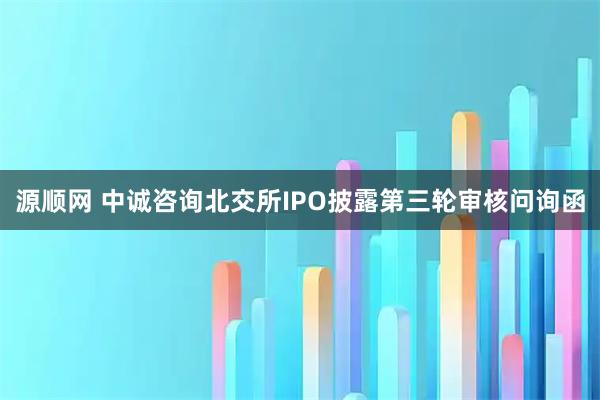 源顺网 中诚咨询北交所IPO披露第三轮审核问询函