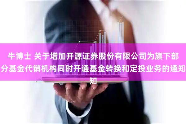 牛博士 关于增加开源证券股份有限公司为旗下部分基金代销机构同时开通基金转换和定投业务的通知