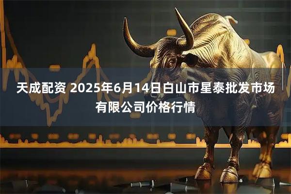 天成配资 2025年6月14日白山市星泰批发市场有限公司价格行情