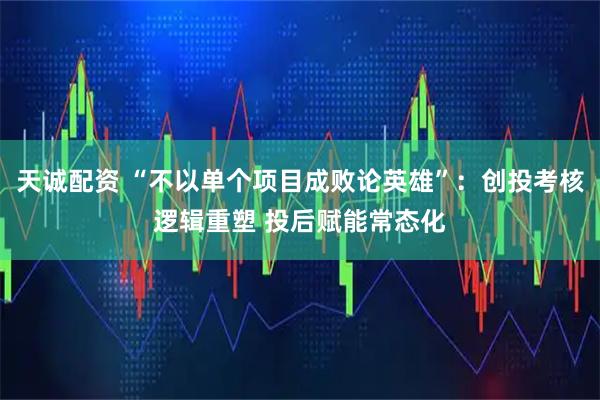 天诚配资 “不以单个项目成败论英雄”：创投考核逻辑重塑 投后赋能常态化