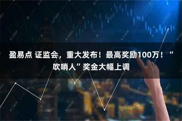 盈易点 证监会,重大发布!最高奖励100万!“吹哨人”奖金大幅上调