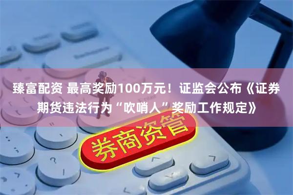 臻富配资 最高奖励100万元！证监会公布《证券期货违法行为“吹哨人”奖励工作规定》