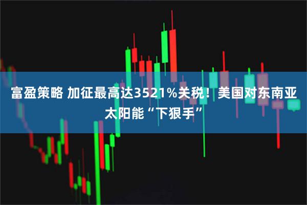 富盈策略 加征最高达3521%关税！美国对东南亚太阳能“下狠手”