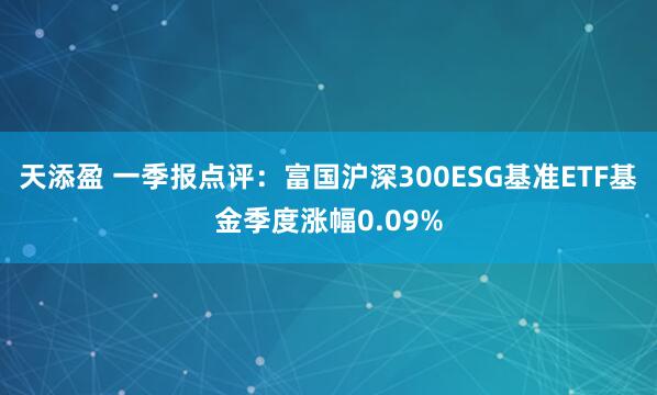 天添盈 一季报点评：富国沪深300ESG基准ETF基金季度涨幅0.09%
