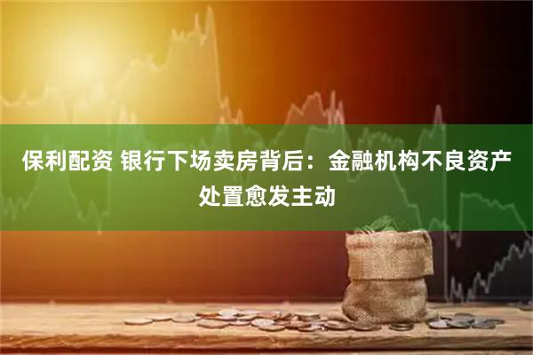 保利配资 银行下场卖房背后：金融机构不良资产处置愈发主动