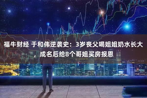 福牛财经 于和伟逆袭史：3岁丧父喝姐姐奶水长大，成名后给8个哥姐买房报恩