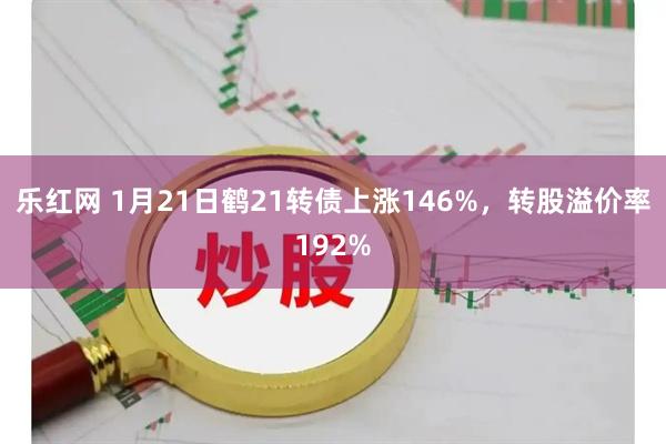 乐红网 1月21日鹤21转债上涨146%，转股溢价率192%