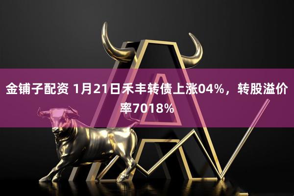 金铺子配资 1月21日禾丰转债上涨04%，转股溢价率7018%