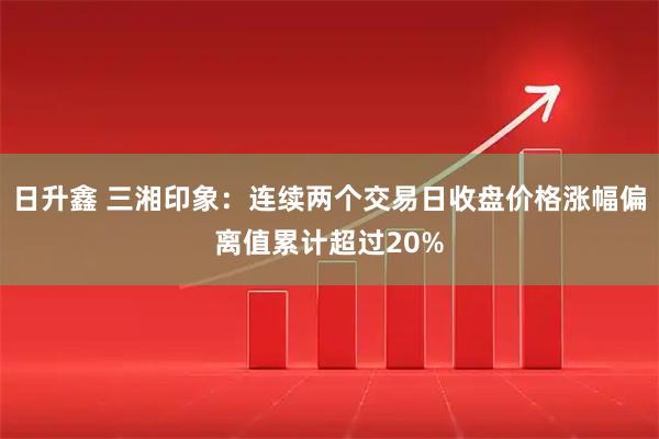 日升鑫 三湘印象：连续两个交易日收盘价格涨幅偏离值累计超过20%