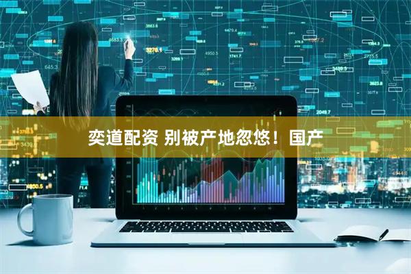 奕道配资 别被产地忽悠！国产