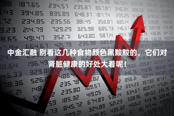 中金汇融 别看这几种食物颜色黑黢黢的，它们对肾脏健康的好处大着呢！