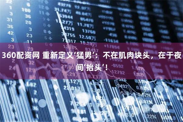 360配资网 重新定义‘猛男’：不在肌肉块头，在于夜间‘抬头’！