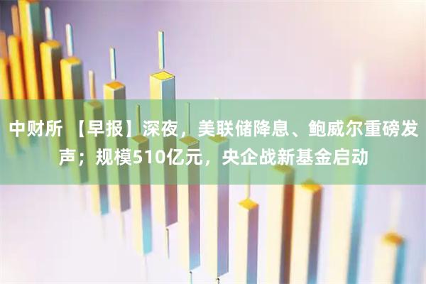 中财所 【早报】深夜，美联储降息、鲍威尔重磅发声；规模510亿元，央企战新基金启动