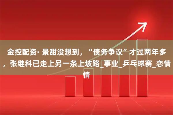 金控配资· 景甜没想到，“债务争议”才过两年多，张继科已走上另一条上坡路_事业_乒乓球赛_恋情