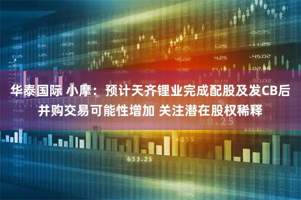 华泰国际 小摩：预计天齐锂业完成配股及发CB后并购交易可能性增加 关注潜在股权稀释