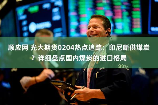 顺应网 光大期货0204热点追踪：印尼断供煤炭？详细盘点国内煤炭的进口格局